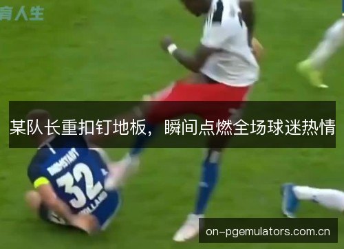 某队长重扣钉地板，瞬间点燃全场球迷热情